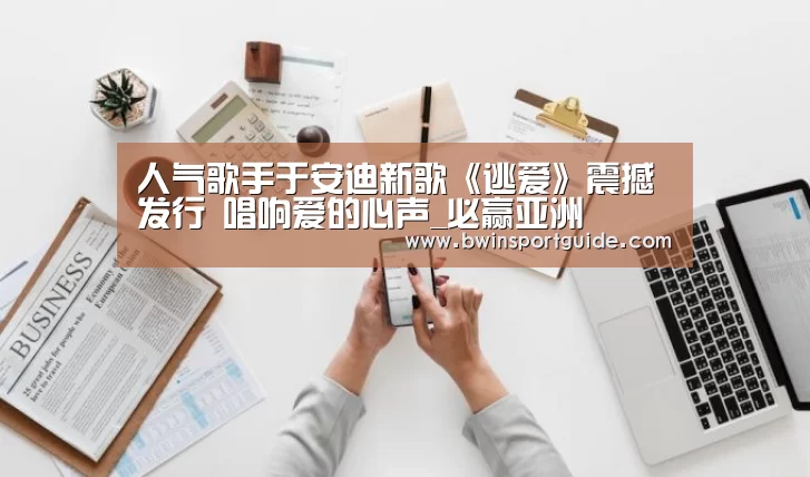 人气歌手于安迪新歌《逃爱》震撼发行 唱响爱的心声_必赢亚洲(图2) 必赢体育